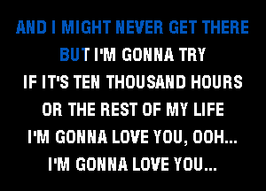 AND I MIGHT NEVER GET THERE
BUT I'M GONNA TRY
IF IT'S TEH THOUSAND HOURS
OR THE REST OF MY LIFE
I'M GONNA LOVE YOU, 00H...
I'M GONNA LOVE YOU...