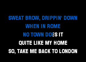 SWEAT BROW, DRIPPIH' DOWN
WHEN IN HOME
0 TOWN DOES IT
QUITE LIKE MY HOME
80, TAKE ME BACK TO LONDON