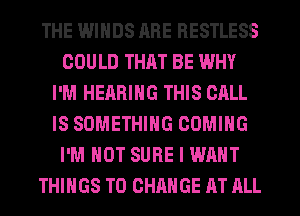 THE IMINDS ARE RESTLESS
COULD THAT BE WHY
I'M HEARING THIS CALL
IS SOMETHING COMING
I'M NOT SURE I WANT
THINGS TO CHANGE AT ALL