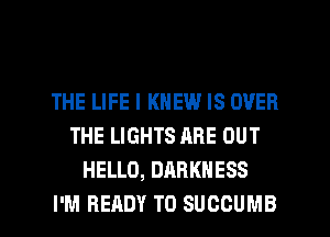 THE LIFE I KNEW IS OVER
THE LIGHTS ARE OUT
HELLO, DARKNESS

I'M READY TO SUCCUMB l