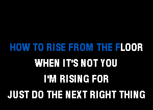 HOW TO RISE FROM THE FLOOR
WHEN IT'S NOT YOU
I'M RISING FOR
JUST DO THE NEXT RIGHT THING