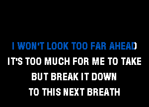 I WON'T LOOK T00 FAR AHEAD
IT'S TOO MUCH FOR ME TO TAKE
BUT BREAK IT DOWN
TO THIS NEXT BREATH