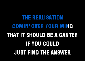 THE REALISATIOH
COMIH' OVER YOUR MIND
THAT IT SHOULD BE A CANTER
IF YOU COULD
JUST FIND THE ANSWER