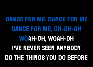 DANCE FOR ME, DANCE FOR ME
DANCE FOR ME, OH-OH-OH
WOAH-OH, WOAH-OH
I'VE NEVER SEEN ANYBODY
DO THE THINGS YOU DO BEFORE