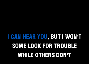 I CAN HEAR YOU, BUT I WON'T
SOME LOOK FOR TROUBLE
WHILE OTHERS DON'T