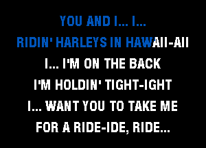 YOU AND I... l...
RIDIH' HARLEYS IH HAWAIl-AII
l... I'M ON THE BACK
I'M HOLDIH' TlGHT-IGHT
I... WANT YOU TO TAKE ME
FOR A RlDE-IDE, RIDE...