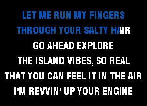 LET ME RUN MY FINGERS
THROUGH YOUR SALTY HAIR
GO AHEAD EXPLORE
THE ISLAND VIBES, SO RERL
THAT YOU CAN FEEL IT IN THE AIR
I'M REWIH' UPYOUR ENGINE