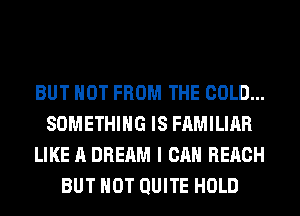 BUT NOT FROM THE COLD...
SOMETHING IS FAMILIAR
LIKE A DREAM I CAN REACH
BUT NOT QUITE HOLD