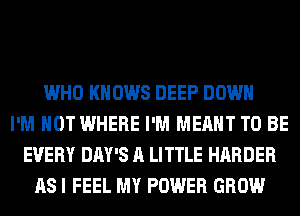 WHO KNOWS DEEP DOWN
I'M NOT WHERE I'M MEANT TO BE
EVERY DAY'S A LITTLE HARDER
AS I FEEL MY POWER GROW