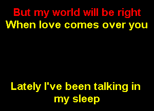 But my world will be right
When love comes over you

Lately I've been talking in
my sleep