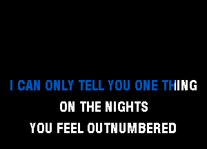 I CAN ONLY TELL YOU ONE THING
ON THE NIGHTS
YOU FEEL OUTHUMBERED