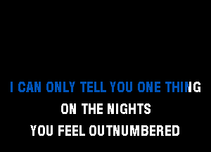 I CAN ONLY TELL YOU ONE THING
ON THE NIGHTS
YOU FEEL OUTHUMBERED