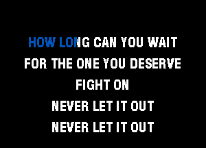 HOW LONG CAN YOU WAIT
FOR THE ONE YOU DESERVE
FIGHT 0H
NEVER LET IT OUT
NEVER LET IT OUT