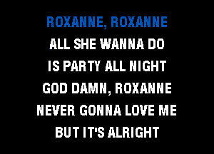 ROXRNNE, BOXANNE
ALL SHE WANNA DO
IS PARTY ALL NIGHT
GOD DAMN, ROXANNE
NEVER GONNA LOVE ME

BUT IT'S ALHIGHT l