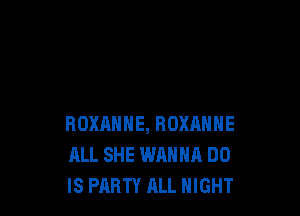 ROXANHE, ROXANNE
ALL SHE WANNA DO
IS PARTY ALL NIGHT