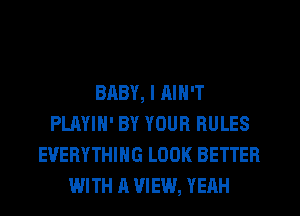 BABY, I RIN'T
PLAYIH' BY YOUR RULES
EVERYTHING LOOK BETTER
WITH A VIEW, YERH