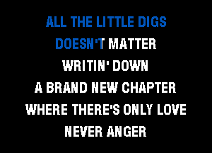 ALL THE LITTLE DIGS
DOESN'T MATTER
WRITIH' DOWN
A BRAND NEW CHAPTER
WHERE THERE'S ONLY LOVE
NEVER ANGER