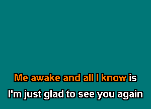 Me awake and all I know is

I'm just glad to see you again