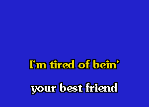 I'm tired of bein'

your best friend