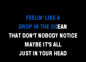 FEELIH' LIKE A
DROP IN THE OCEAN
THAT DON'T NOBODY NOTICE
MAYBE IT'S ALL
JUST IN YOUR HEAD