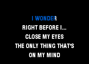I WONDER
RIGHT BEFORE l...

CLOSE MY EYES
THE ONLY THING THAT'S
OH MY MIND