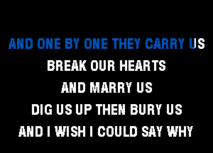 AND ONE BY OHE THEY CARRY US
BRERK OUR HEARTS
AND MARRY US
DIG US UP THE BURY US
AND I WISH I COULD SAY WHY