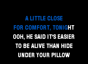 A LITTLE CLOSE
FOR COMFORT, TONIGHT
00H, HE SAID IT'S EASIER
TO BE ALIVE THAN HIDE
UNDER YOUR PILLOW