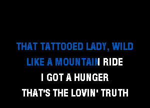 THAT TATTOOED LADY, WILD
LIKE A MOUNTAIN RIDE
I GOT A HUNGER
THAT'S THE LOVIH' TRUTH