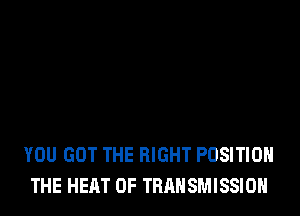 YOU GOT THE RIGHT POSITION
THE HEAT 0F TRANSMISSION
