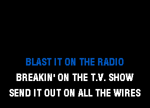 BLAST IT ON THE RADIO
BREAKIH' ON THE TM. SHOW
SEND IT OUT ON ALL THE WIRES