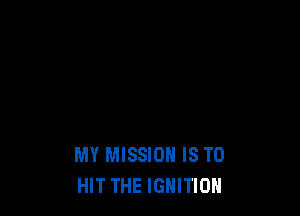 MY MISSION IS TO
HIT THE IGNITION