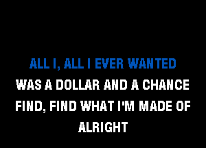 ALL I, ALL I EVER WAN TED
WAS A DOLLAR AND A CHANCE
FIND, FIND WHAT I'M MADE OF

ALRIGHT