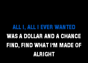 ALL I, ALL I EVER WAN TED
WAS A DOLLAR AND A CHANCE
FIND, FIND WHAT I'M MADE OF

ALRIGHT