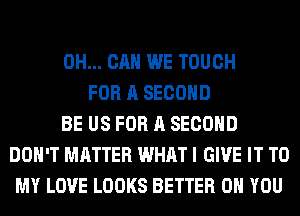 0H... CAN WE TOUCH
FOR A SECOND
BE US FOR A SECOND
DON'T MATTER WHAT I GIVE IT TO
MY LOVE LOOKS BETTER ON YOU