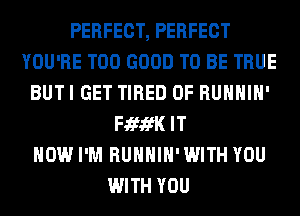 PERFECT, PERFECT
YOU'RE T00 GOOD TO BE TRUE
BUTI GET TIRED OF RUHHIH'
FififK IT
NOW I'M RUHHIH'WITH YOU
WITH YOU