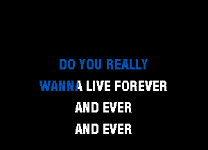 DO YOU REALLY

WANNA LIVE FOREVER
MID EVER
AND EVER
