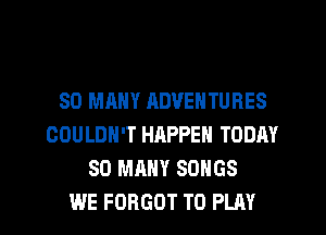 SO MANY ADVENTURES
COULDN'T HHPPEN TODAY
SO MANY SONGS
WE FORGOT TO PLAY