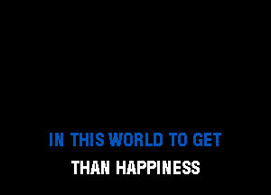 IN THIS WORLD TO GET
THAN HAPPINESS