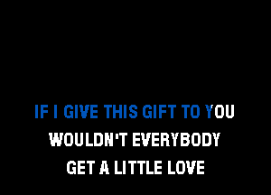 IF I GIVE THIS GIFT TO YOU
WOULDN'T EVERYBODY
GET A LITTLE LOVE