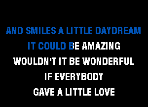 AND SMILES A LITTLE DAYDREAM
IT COULD BE AMAZING
WOULDN'T IT BE WONDERFUL
IF EVERYBODY
GAVE A LITTLE LOVE