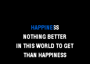 HAPPINESS

NOTHING BETTER
IN THIS WORLD TO GET
THAN HAPPINESS