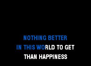 NOTHING BETTER
IN THIS WORLD TO GET
THAN HAPPINESS