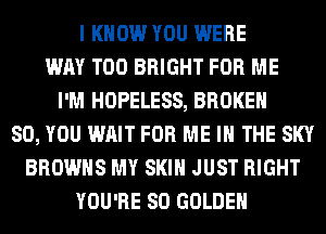 I KNOW YOU WERE
WAY T00 BRIGHT FOR ME
I'M HOPELESS, BROKEN
SO, YOU WAIT FOR ME IN THE SKY
BROWNS MY SKIN JUST RIGHT
YOU'RE SO GOLDEN