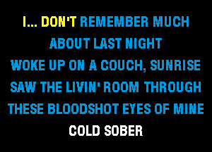 I... DON'T REMEMBER MUCH
ABOUT LAST NIGHT
WOKE UP ON A COUCH, SUNRISE
SAW THE LIVIH' ROOM THROUGH
THESE BLOODSHOT EYES OF MINE
COLD SOBER