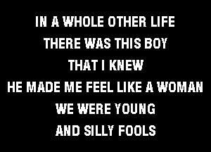 IN A WHOLE OTHER LIFE
THERE WAS THIS BOY
THATI KNEW
HE MADE ME FEEL LIKE A WOMAN
WE WERE YOUNG
AND SILLY FOOLS