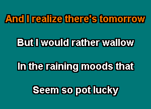 And I realize there's tomorrow
But I would rather wallow
In the raining moods that

Seem so pot lucky