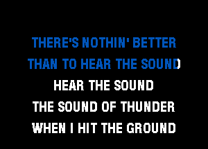 THERE'S NOTHIN' BETTER
THAN TO HEAR THE SOUND
HEAR THE SOUND
THE SOUND OF THUNDER
WHEN I HIT THE GROUND