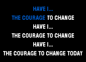 HAVE I...
THE COURAGE TO CHANGE
HAVE I...
THE COURAGE TO CHANGE
HAVE I...
THE COURAGE TO CHANGE TODAY
