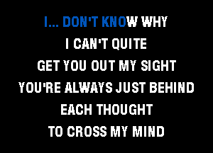 I... DON'T KNOW WHY
I CAN'T QUITE
GET YOU OUT MY SIGHT
YOU'RE ALWAYS JUST BEHIND
EACH THOUGHT
T0 CROSS MY MIND