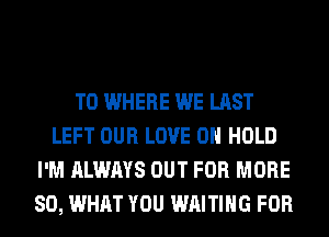 T0 WHERE WE LAST
LEFT OUR LOVE 0 HOLD
I'M ALWAYS OUT FOR MORE
80, WHAT YOU WAITING FOR